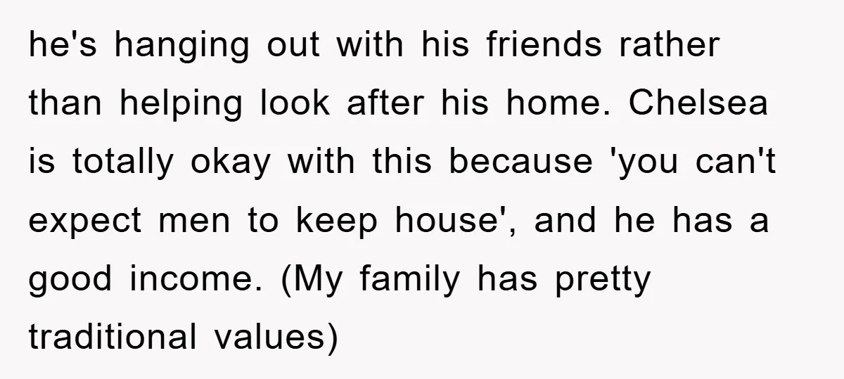 he's hanging out with his friends rather than helping look after his home. Chelsea is totally okay with this because 'you can't expect men to keep house', and he has...