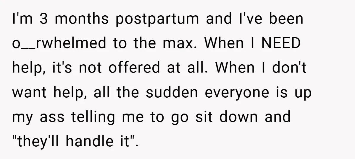 I'm 3 months postpartum and I've been o__rwhelmed to the max. When I NEED help, it's not offered at all. When I don't want help, all the sudden everyone is...