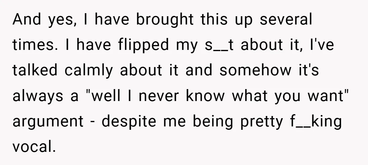 And yes, I have brought this up several times. I have flipped my s__t about it, I've talked calmly about it and somehow it's always a "well I never know...