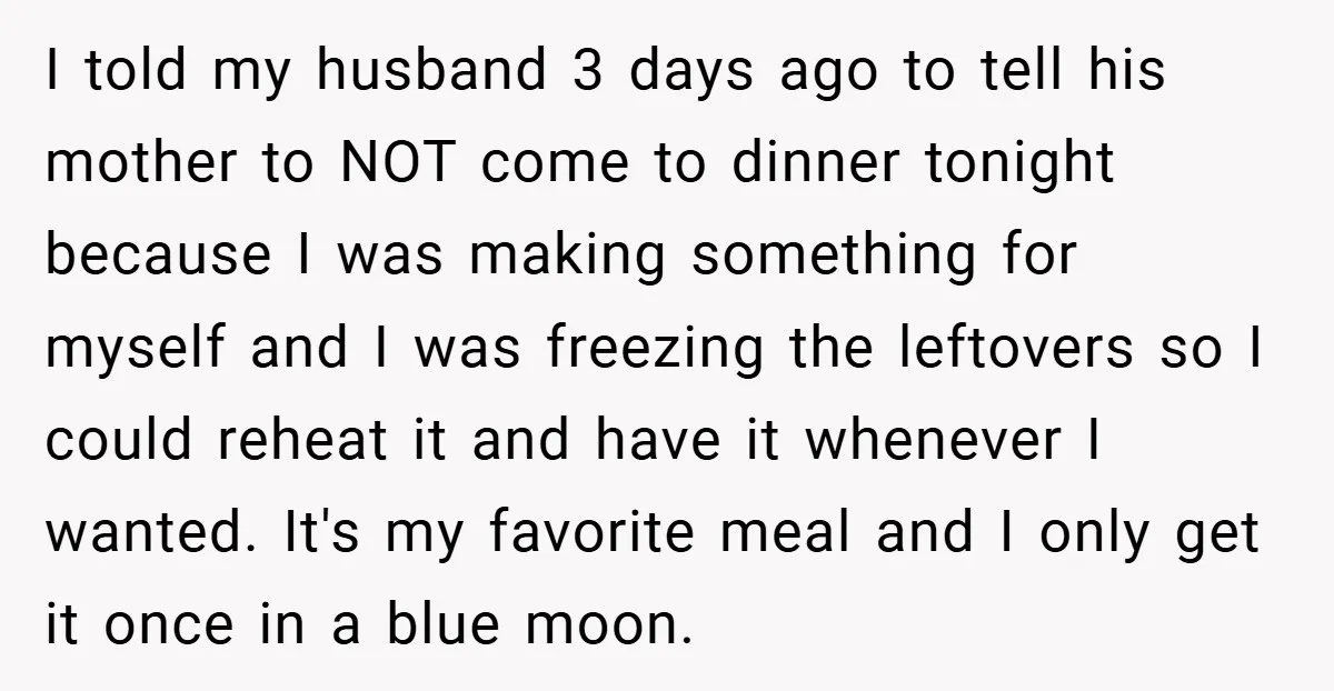 I told my husband 3 days ago to tell his mother to NOT come to dinner tonight because I was making something for myself and I was freezing the leftovers...