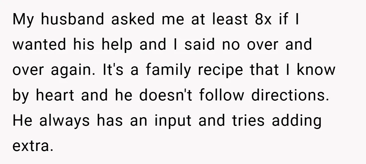 My husband asked me at least 8x if I wanted his help and I said no over and over again. It's a family recipe that I know by heart and...