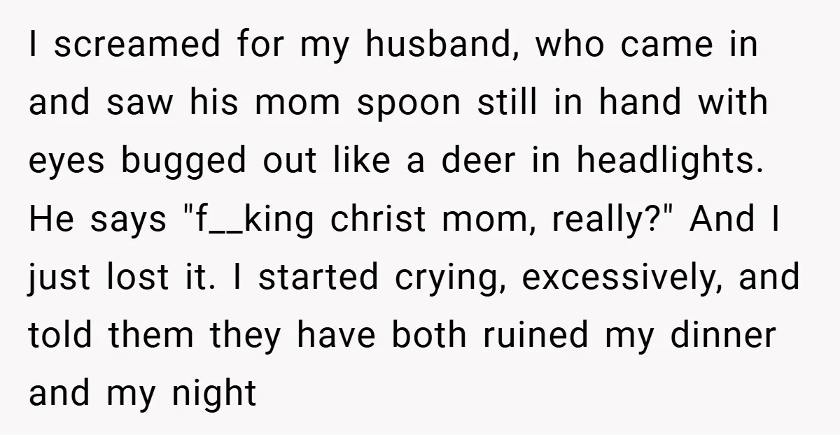 I screamed for my husband, who came in and saw his mom spoon still in hand with eyes bugged out like a deer in headlights. He says "f__king christ mom,...