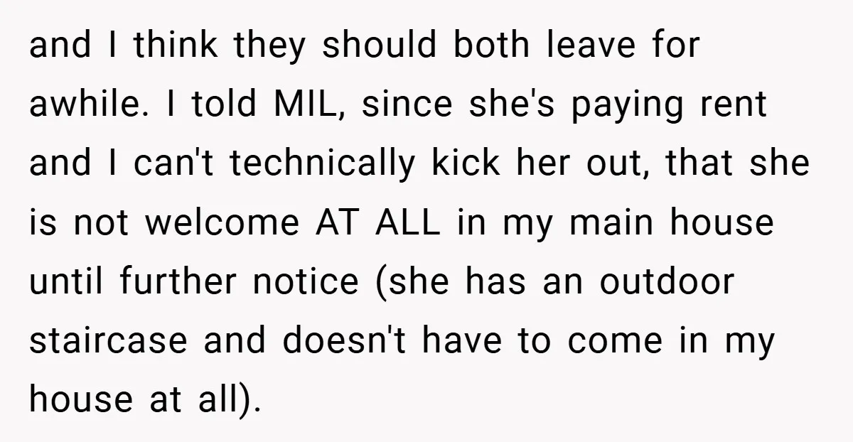 and I think they should both leave for awhile. I told MIL, since she's paying rent and I can't technically kick her out, that she is not welcome AT ALL...