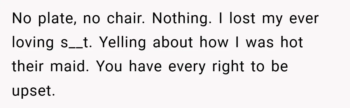 No plate, no chair. Nothing. I lost my ever loving s__t. Yelling about how I was hot their maid. You have every right to be upset.