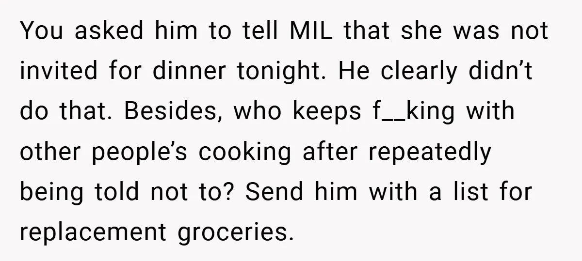 You asked him to tell MIL that she was not invited for dinner tonight. He clearly didn’t do that. Besides, who keeps f__king with other people’s cooking after repeatedly being...