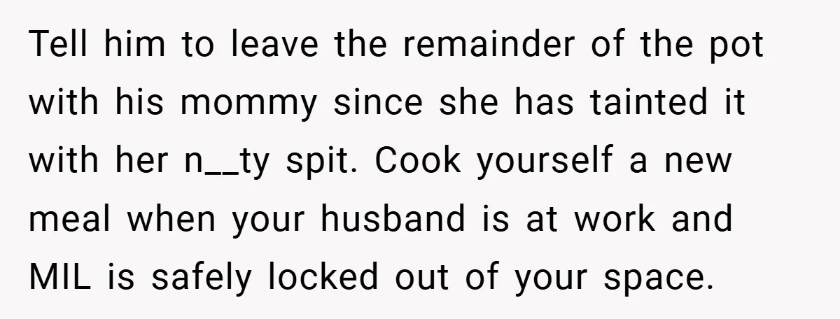 Tell him to leave the remainder of the pot with his mommy since she has tainted it with her n__ty spit. Cook yourself a new meal when your husband is...