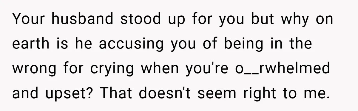 Your husband stood up for you but why on earth is he accusing you of being in the wrong for crying when you're o__rwhelmed and upset? That doesn't seem right...
