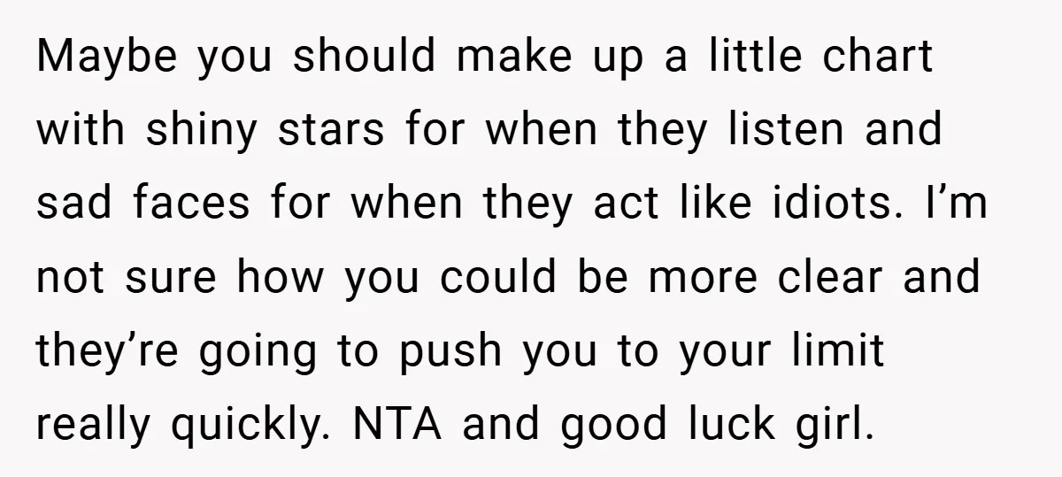 Maybe you should make up a little chart with shiny stars for when they listen and sad faces for when they act like idiots. I’m not sure how you could...