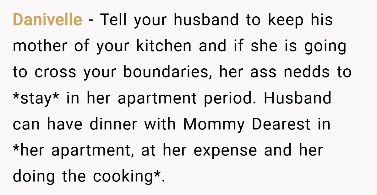 Danivelle − Tell your husband to keep his mother of your kitchen and if she is going to cross your boundaries, her ass nedds to *stay* in her apartment period....