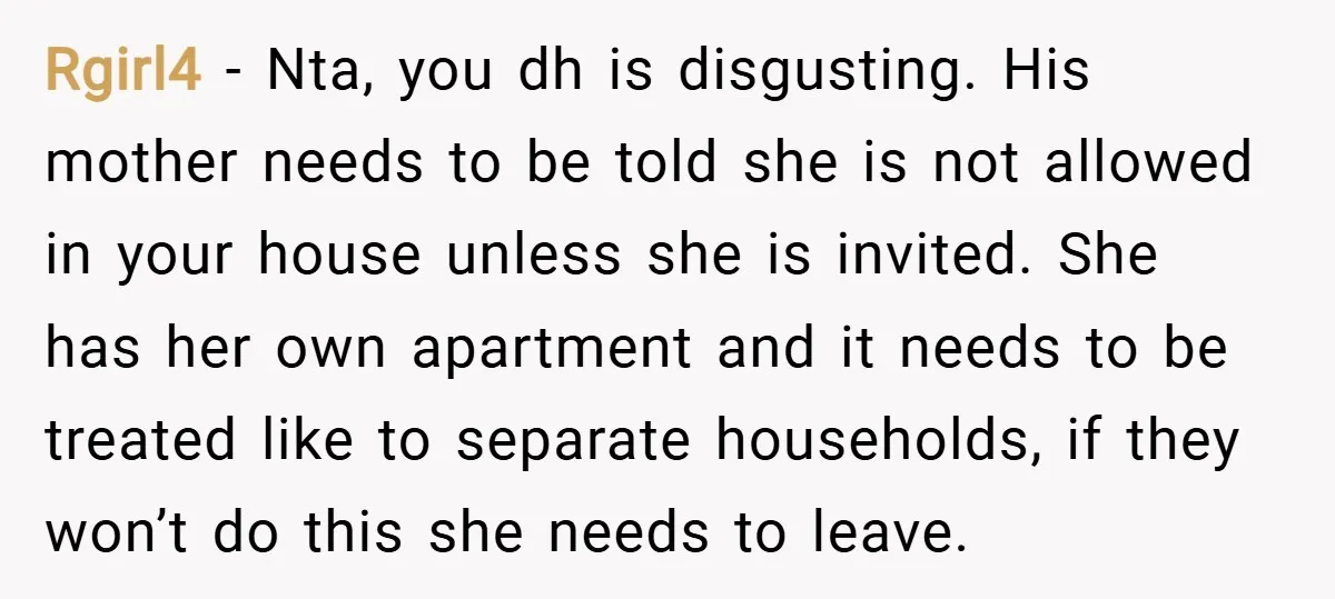 Rgirl4 − Nta, you dh is disgusting. His mother needs to be told she is not allowed in your house unless she is invited. She has her own apartment and...