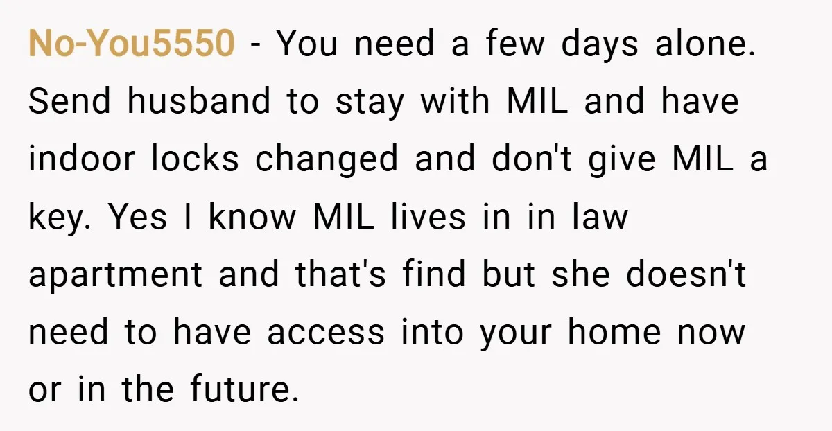 No-You5550 − You need a few days alone. Send husband to stay with MIL and have indoor locks changed and don't give MIL a key. Yes I know MIL lives...