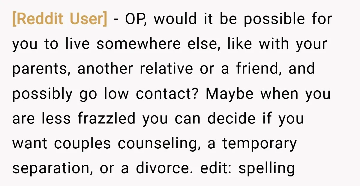 [Reddit User] − OP, would it be possible for you to live somewhere else, like with your parents, another relative or a friend, and possibly go low contact? Maybe when...
