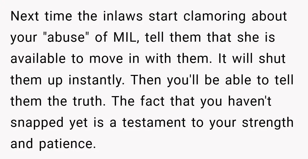Next time the inlaws start clamoring about your "abuse" of MIL, tell them that she is available to move in with them. It will shut them up instantly. Then you'll...