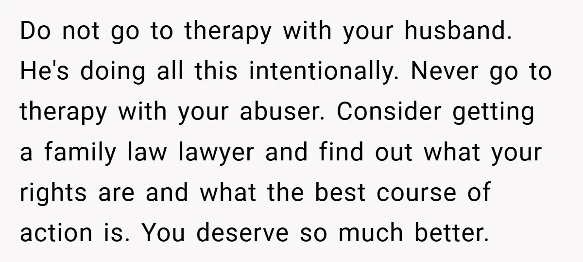 Do not go to therapy with your husband. He's doing all this intentionally. Never go to therapy with your abuser. Consider getting a family law lawyer and find out what...