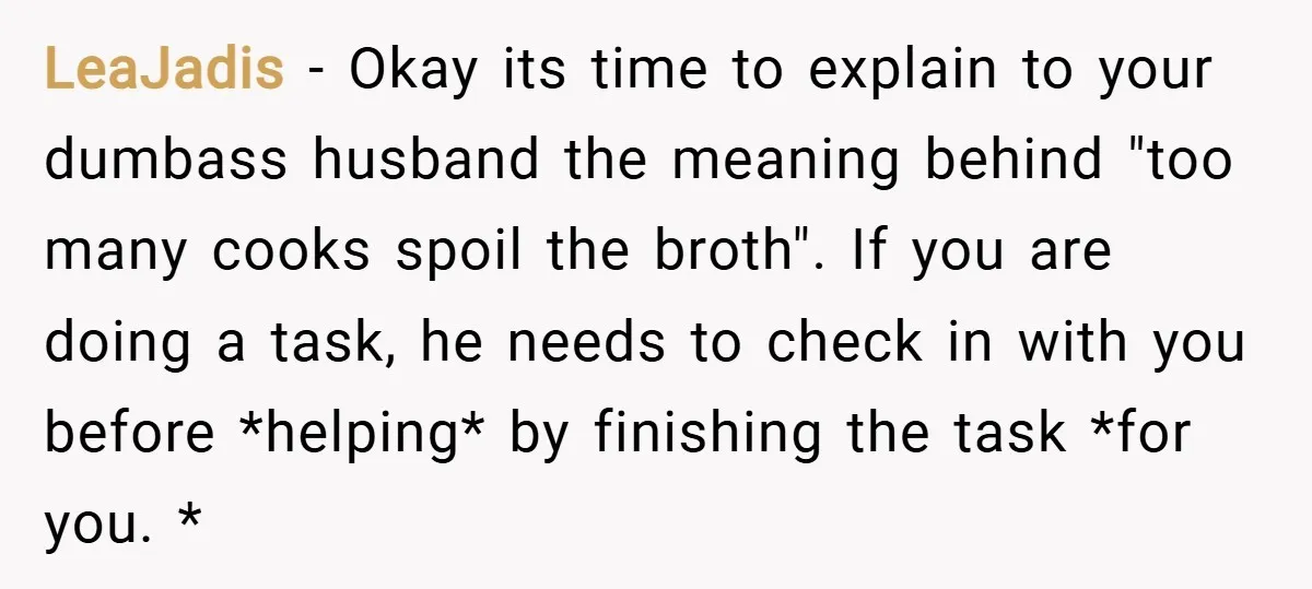 LeaJadis − Okay its time to explain to your dumbass husband the meaning behind "too many cooks spoil the broth". If you are doing a task, he needs to check...