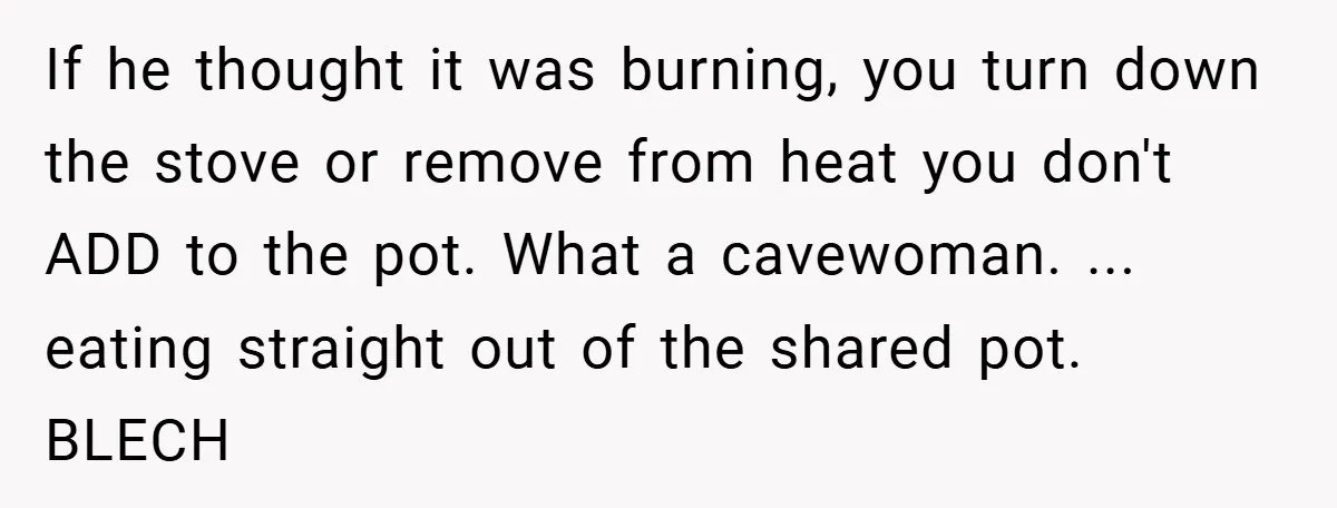 If he thought it was burning, you turn down the stove or remove from heat you don't ADD to the pot. What a cavewoman. ... eating straight out of the...