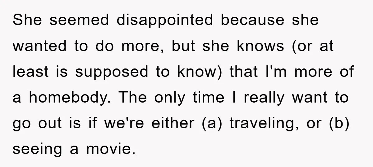 She seemed disappointed because she wanted to do more, but she knows (or at least is supposed to know) that I'm more of a homebody. The only time I really...