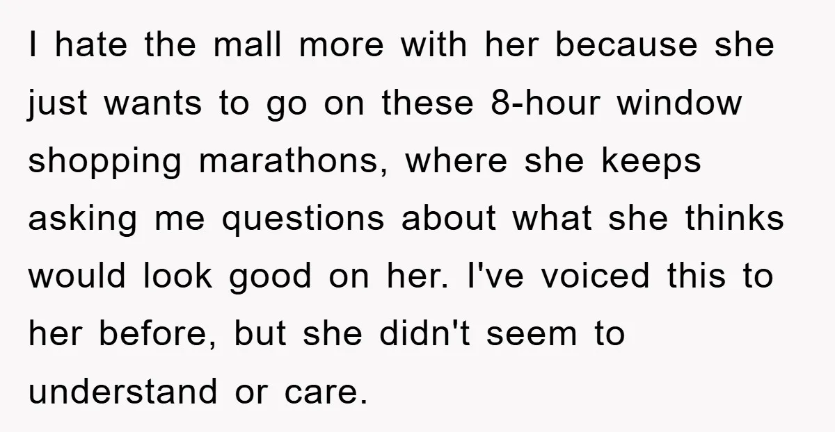 I hate the mall more with her because she just wants to go on these 8-hour window shopping marathons, where she keeps asking me questions about what she thinks would...