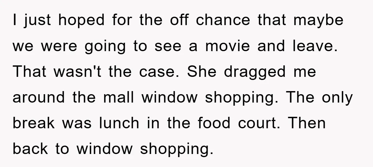 I just hoped for the off chance that maybe we were going to see a movie and leave. That wasn't the case. She dragged me around the mall window shopping....