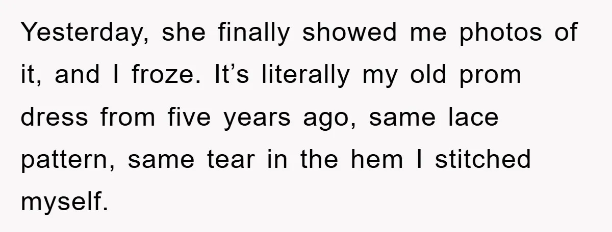 Yesterday, she finally showed me photos of it, and I froze. It’s literally my old prom dress from five years ago, same lace pattern, same tear in the hem I...