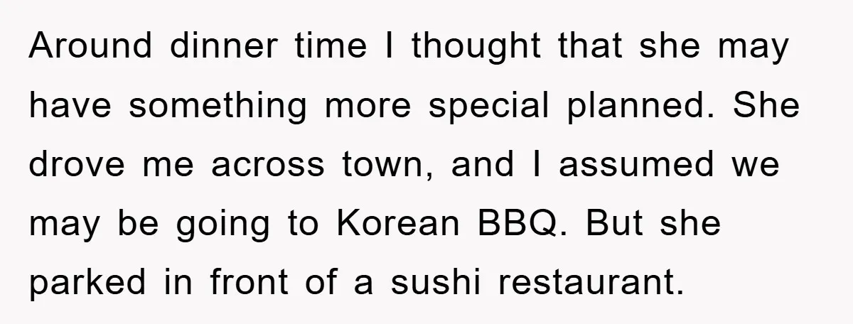 Around dinner time I thought that she may have something more special planned. She drove me across town, and I assumed we may be going to Korean BBQ. But she...