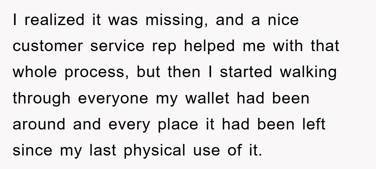 I realized it was missing, and a nice customer service rep helped me with that whole process, but then I started walking through everyone my wallet had been around and...