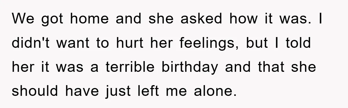 We got home and she asked how it was. I didn't want to hurt her feelings, but I told her it was a terrible birthday and that she should have...