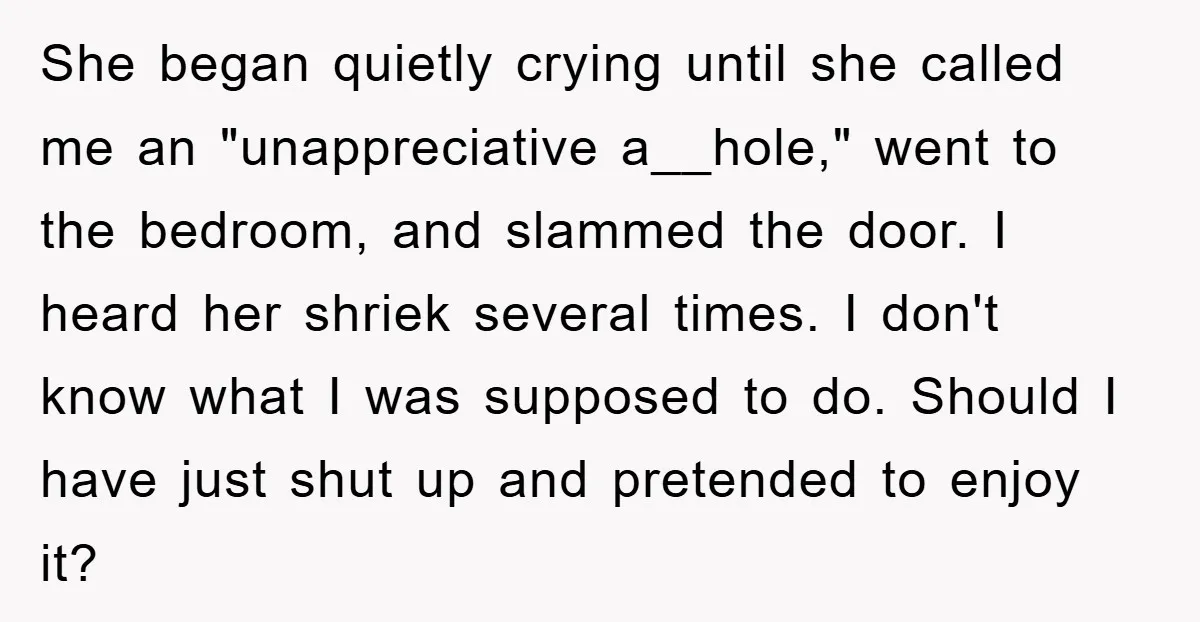 She began quietly crying until she called me an "unappreciative a__hole," went to the bedroom, and slammed the door. I heard her shriek several times. I don't know what I...