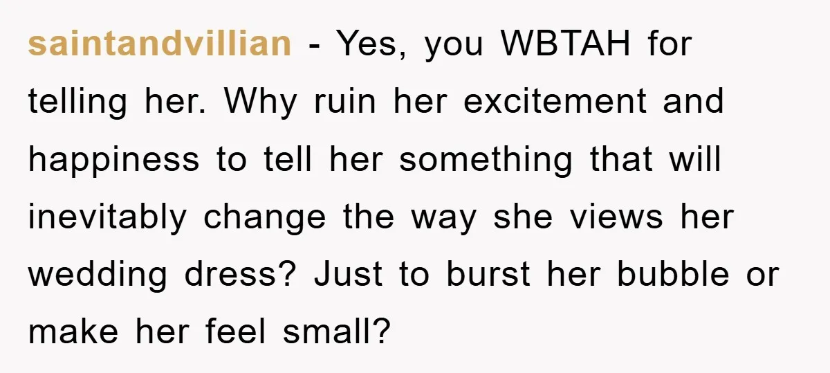 saintandvillian - Yes, you WBTAH for telling her. Why ruin her excitement and happiness to tell her something that will inevitably change the way she views her wedding dress? Just...