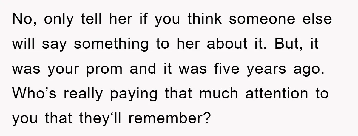 No, only tell her if you think someone else will say something to her about it. But, it was your prom and it was five years ago. Who’s really paying...