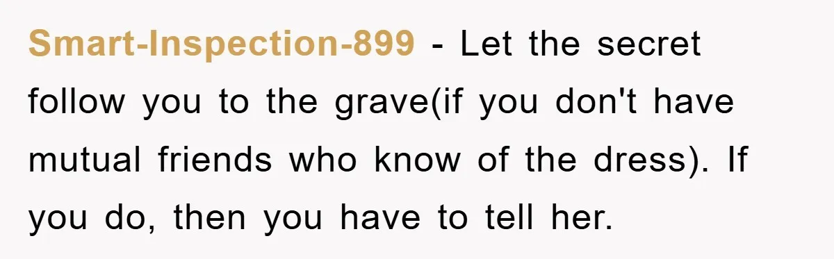 Smart-Inspection-899 - Let the secret follow you to the grave(if you don't have mutual friends who know of the dress). If you do, then you have to tell her.