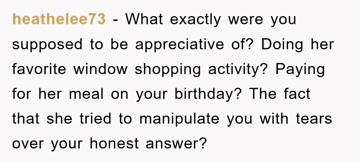 heathelee73 − What exactly were you supposed to be appreciative of? Doing her favorite window shopping activity? Paying for her meal on your birthday? The fact that she tried to...