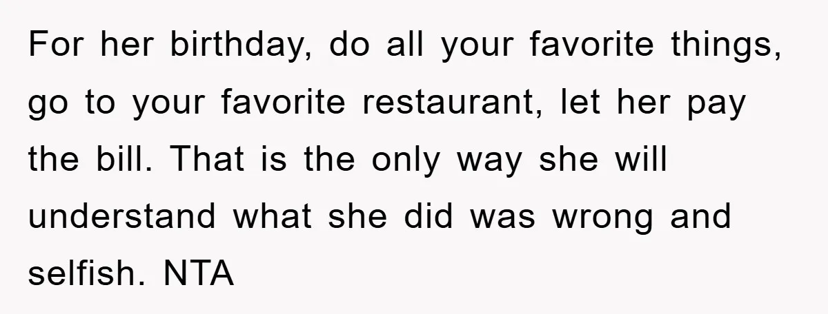 For her birthday, do all your favorite things, go to your favorite restaurant, let her pay the bill. That is the only way she will understand what she did was...