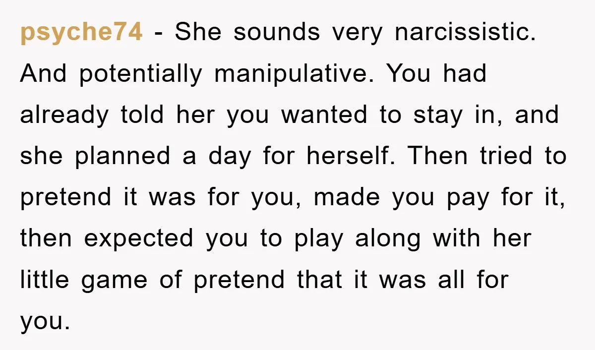 psyche74 − She sounds very narcissistic. And potentially manipulative. You had already told her you wanted to stay in, and she planned a day for herself. Then tried to pretend...