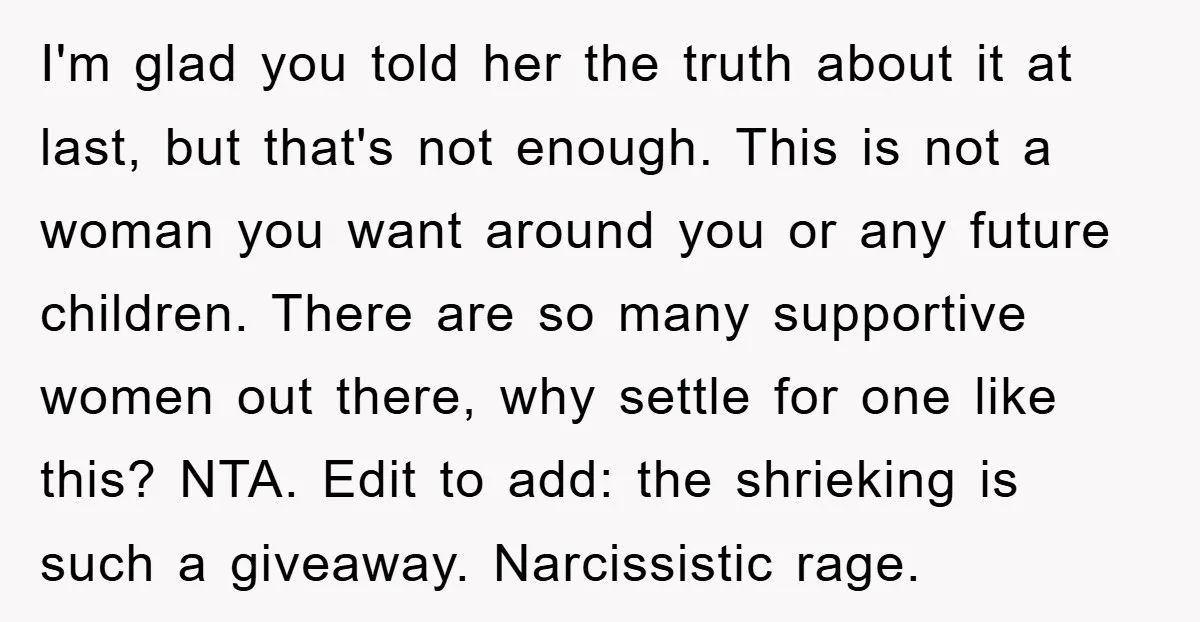I'm glad you told her the truth about it at last, but that's not enough. This is not a woman you want around you or any future children. There are...