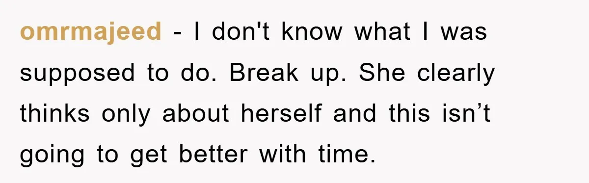 omrmajeed − I don't know what I was supposed to do. Break up. She clearly thinks only about herself and this isn’t going to get better with time.