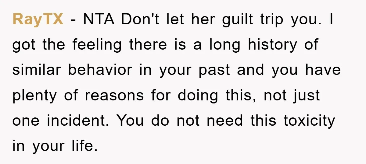 RayTX − NTA Don't let her guilt trip you. I got the feeling there is a long history of similar behavior in your past and you have plenty of reasons...