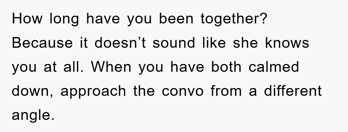 How long have you been together? Because it doesn’t sound like she knows you at all. When you have both calmed down, approach the convo from a different angle.