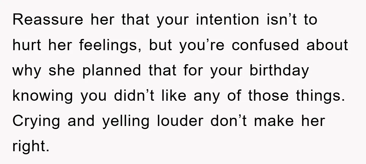 Reassure her that your intention isn’t to hurt her feelings, but you’re confused about why she planned that for your birthday knowing you didn’t like any of those things. Crying...