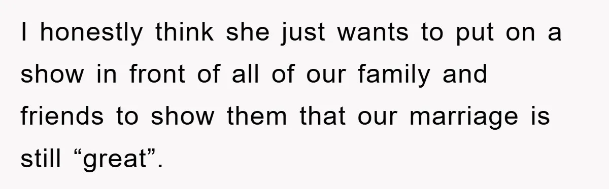 I honestly think she just wants to put on a show in front of all of our family and friends to show them that our marriage is still “great”.