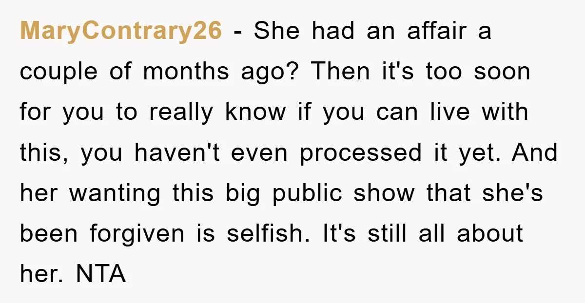 MaryContrary26 − She had an affair a couple of months ago? Then it's too soon for you to really know if you can live with this, you haven't even processed...