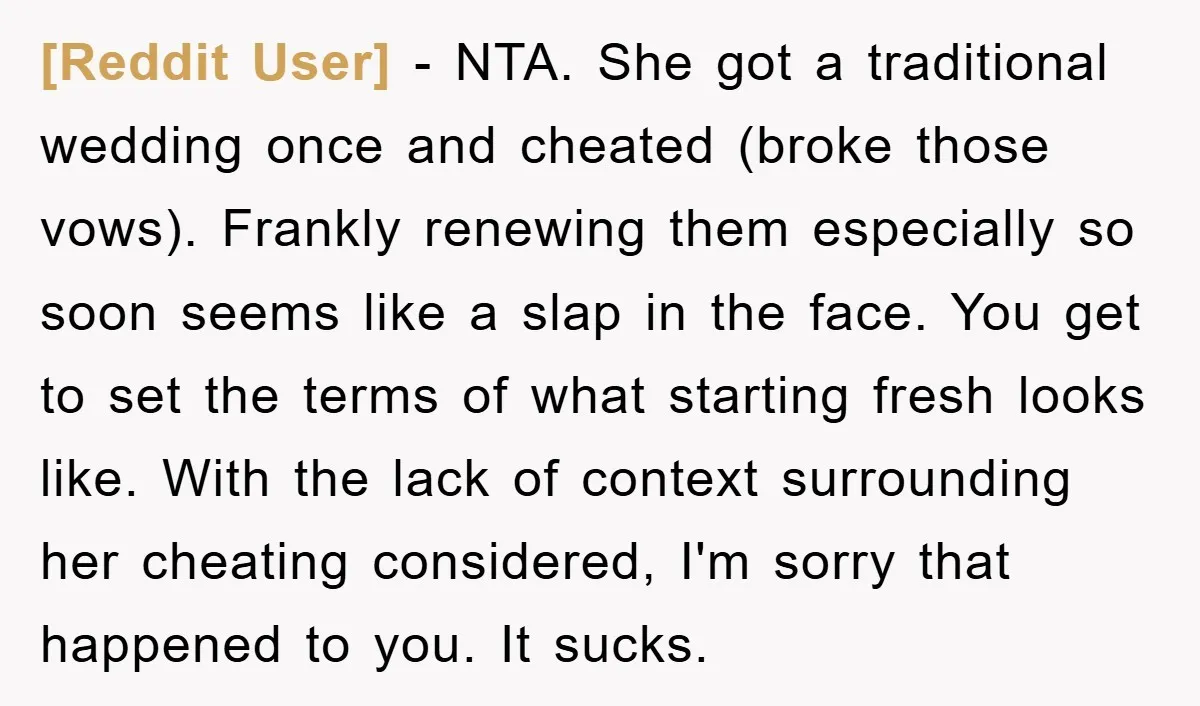 [Reddit User] − NTA. She got a traditional wedding once and cheated (broke those vows). Frankly renewing them especially so soon seems like a slap in the face. You get...
