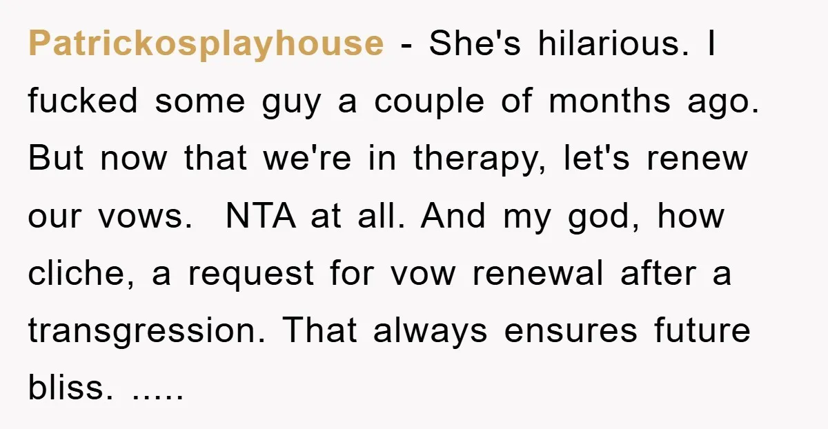 Patrickosplayhouse − She's hilarious. I fucked some guy a couple of months ago. But now that we're in therapy, let's renew our vows. NTA at all. And my god,...