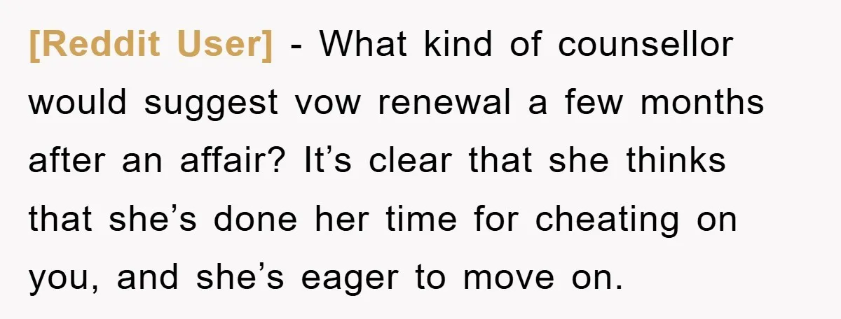 [Reddit User] − What kind of counsellor would suggest vow renewal a few months after an affair? It’s clear that she thinks that she’s done her time for cheating on...