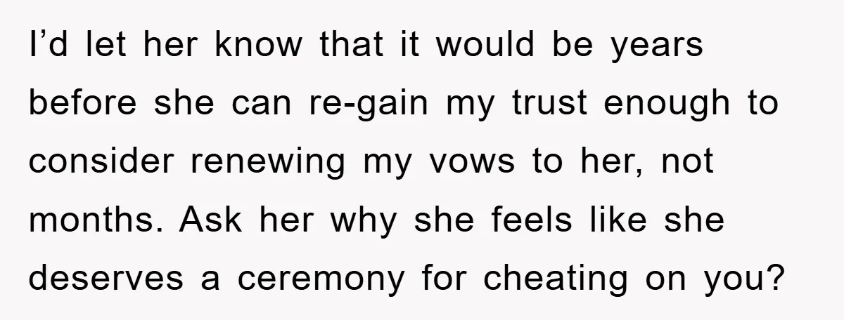 I’d let her know that it would be years before she can re-gain my trust enough to consider renewing my vows to her, not months. Ask her why she feels...