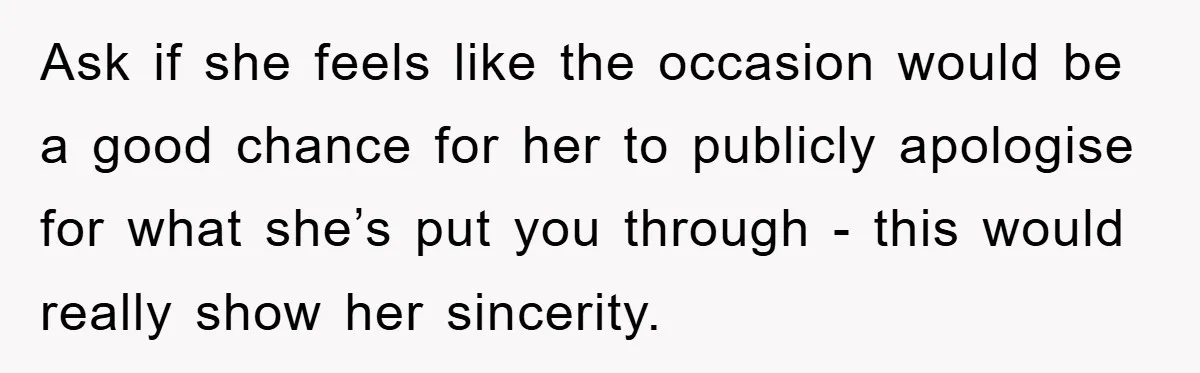 Ask if she feels like the occasion would be a good chance for her to publicly apologise for what she’s put you through - this would really show her sincerity.
