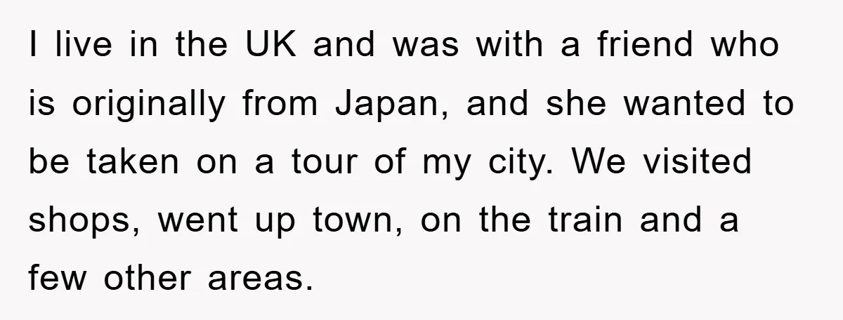 I live in the UK and was with a friend who is originally from Japan, and she wanted to be taken on a tour of my city. We visited shops,...