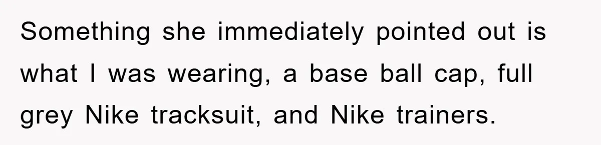 Something she immediately pointed out is what I was wearing, a base ball cap, full grey Nike tracksuit, and Nike trainers.