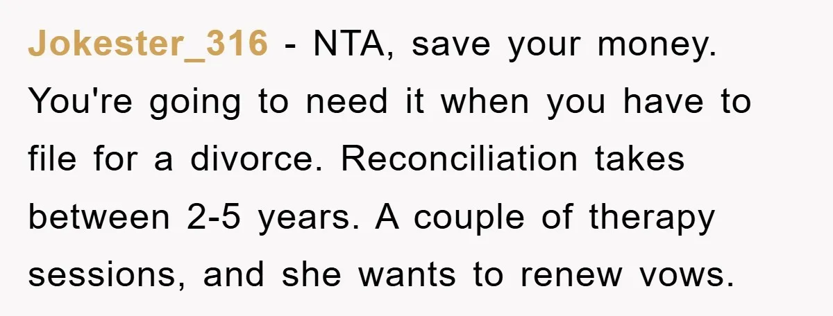 Jokester_316 − NTA, save your money. You're going to need it when you have to file for a divorce. Reconciliation takes between 2-5 years. A couple of therapy sessions, and...
