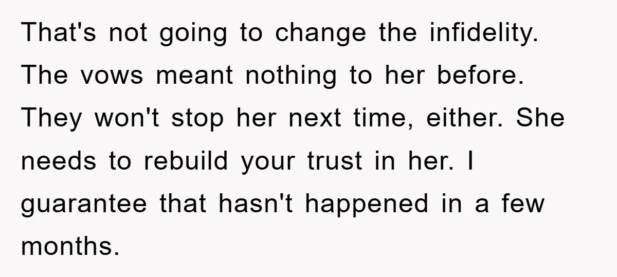 That's not going to change the infidelity. The vows meant nothing to her before. They won't stop her next time, either. She needs to rebuild your trust in her. I...